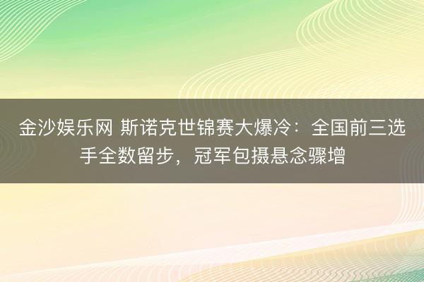 金沙娱乐网 斯诺克世锦赛大爆冷:全国前三选手全数留步,冠军包摄悬念骤增