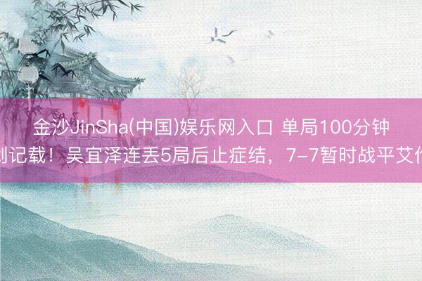 金沙JinSha(中国)娱乐网入口 单局100分钟创记载！吴宜泽连丢5局后止症结，7-7暂时战平艾伦
