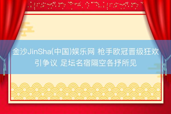 金沙JinSha(中国)娱乐网 枪手欧冠晋级狂欢引争议 足坛名宿隔空各抒所见