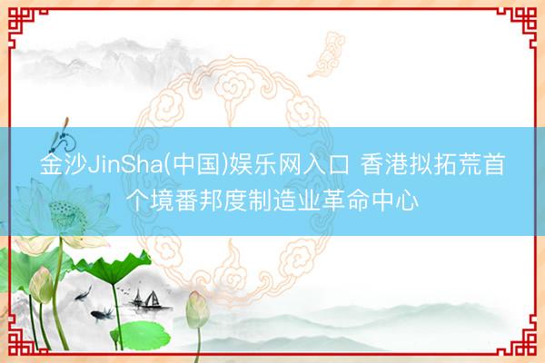 金沙JinSha(中国)娱乐网入口 香港拟拓荒首个境番邦度制造业革命中心