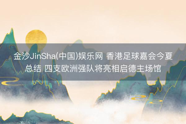 金沙JinSha(中国)娱乐网 香港足球嘉会今夏总结 四支欧洲强队将亮相启德主场馆
