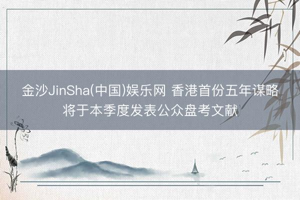 金沙JinSha(中国)娱乐网 香港首份五年谋略将于本季度发表公众盘考文献