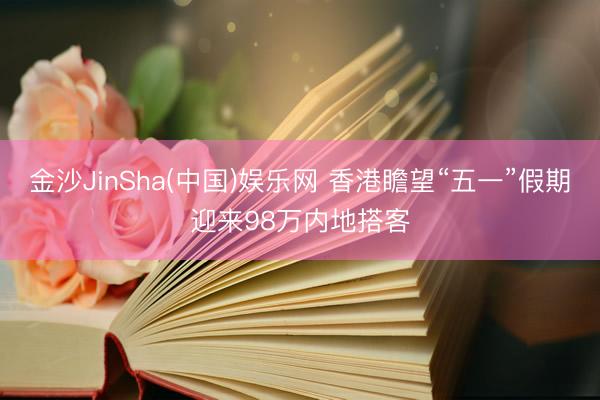 金沙JinSha(中国)娱乐网 香港瞻望“五一”假期迎来98万内地搭客