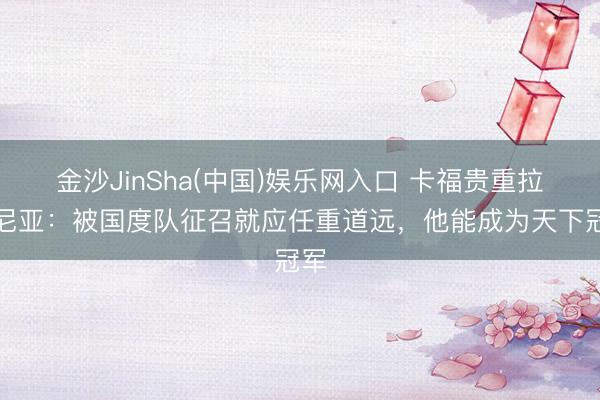 金沙JinSha(中国)娱乐网入口 卡福贵重拉菲尼亚：被国度队征召就应任重道远，他能成为天下冠军