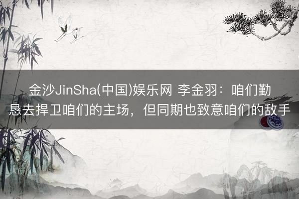 金沙JinSha(中国)娱乐网 李金羽：咱们勤恳去捍卫咱们的主场，但同期也致意咱们的敌手