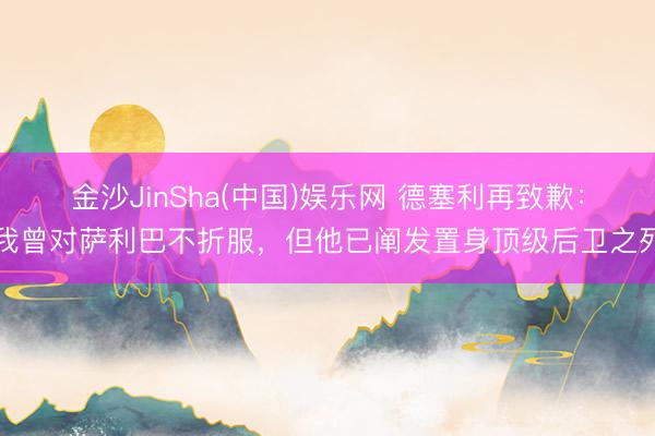 金沙JinSha(中国)娱乐网 德塞利再致歉:我曾对萨利巴不折服,但他已阐发置身顶级后卫之列