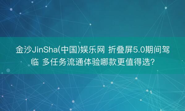 金沙JinSha(中国)娱乐网 折叠屏5.0期间驾临 多任务流通体验哪款更值得选?