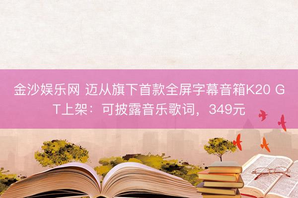 金沙娱乐网 迈从旗下首款全屏字幕音箱K20 GT上架：可披露音乐歌词，349元
