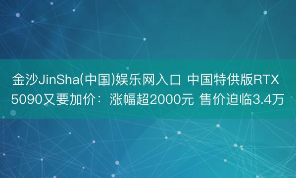 金沙JinSha(中国)娱乐网入口 中国特供版RTX 5090又要加价：涨幅超2000元 售价迫临3.4万