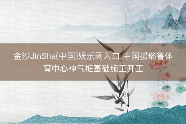 金沙JinSha(中国)娱乐网入口 中国援瑙鲁体育中心神气桩基础施工开工