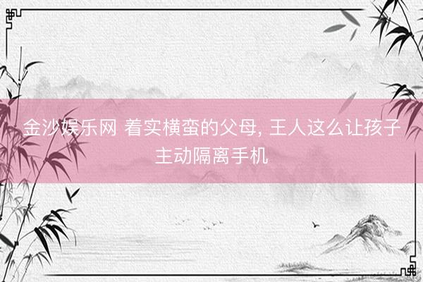 金沙娱乐网 着实横蛮的父母， 王人这么让孩子主动隔离手机