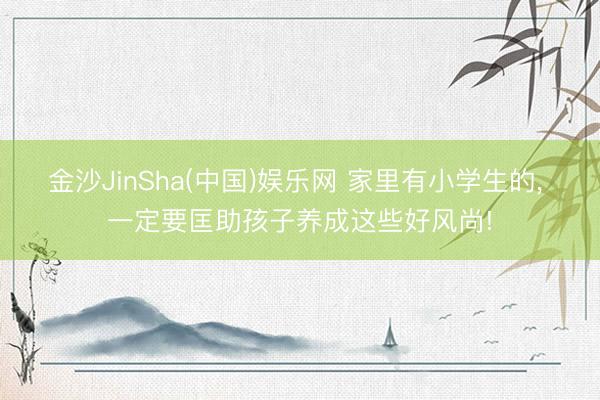 金沙JinSha(中国)娱乐网 家里有小学生的， 一定要匡助孩子养成这些好风尚!