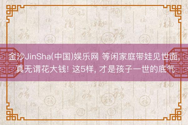 金沙JinSha(中国)娱乐网 等闲家庭带娃见世面， 真无谓花大钱! 这5样， 才是孩子一世的底气