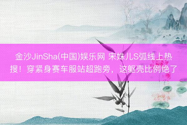 金沙JinSha(中国)娱乐网 宋姝儿S弧线上热搜！穿紧身赛车服站超跑旁，这躯壳比例绝了