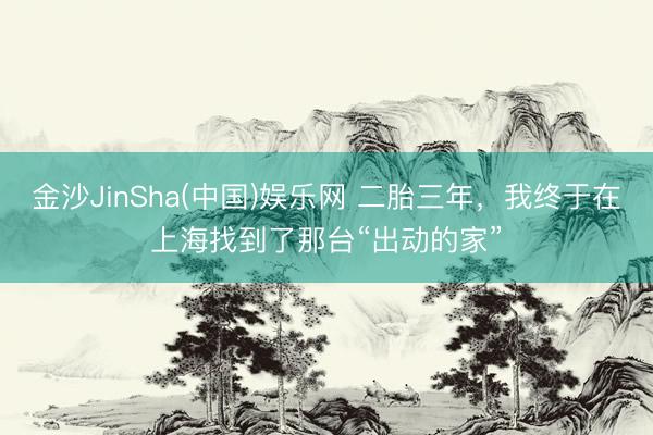 金沙JinSha(中国)娱乐网 二胎三年，我终于在上海找到了那台“出动的家”