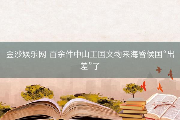 金沙娱乐网 百余件中山王国文物来海昏侯国“出差”了