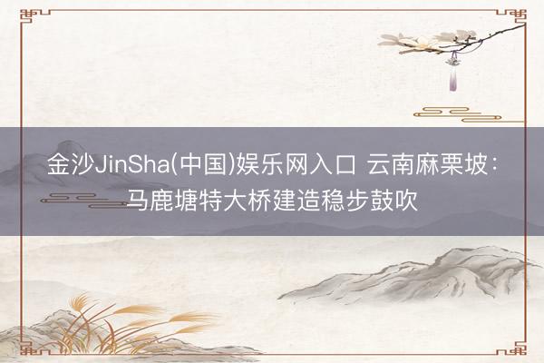 金沙JinSha(中国)娱乐网入口 云南麻栗坡：马鹿塘特大桥建造稳步鼓吹