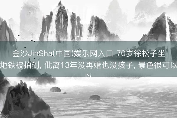 金沙JinSha(中国)娱乐网入口 70岁徐松子坐地铁被拍到， 仳离13年没再婚也没孩子， 景色很可以