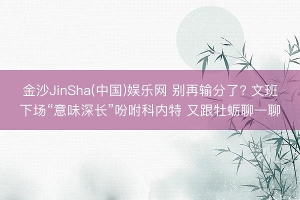 金沙JinSha(中国)娱乐网 别再输分了? 文班下场“意味深长”吩咐科内特 又跟牡蛎聊一聊
