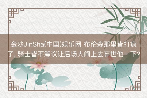 金沙JinSha(中国)娱乐网 布伦森那里皆打疯了， 骑士皆不筹议让后场大闸上去弃世他一下?