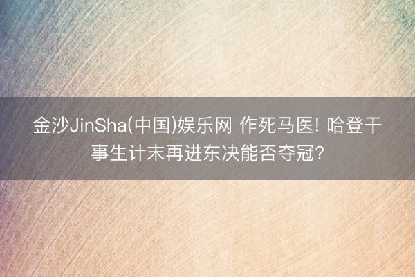 金沙JinSha(中国)娱乐网 作死马医! 哈登干事生计末再进东决能否夺冠?