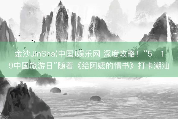 金沙JinSha(中国)娱乐网 深度攻略！“5・19中国旅游日”随着《给阿嬷的情书》打卡潮汕