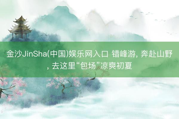 金沙JinSha(中国)娱乐网入口 错峰游， 奔赴山野， 去这里“包场”凉爽初夏