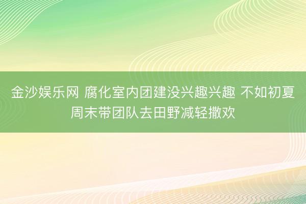 金沙娱乐网 腐化室内团建没兴趣兴趣 不如初夏周末带团队去田野减轻撒欢