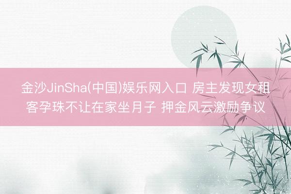 金沙JinSha(中国)娱乐网入口 房主发现女租客孕珠不让在家坐月子 押金风云激励争议