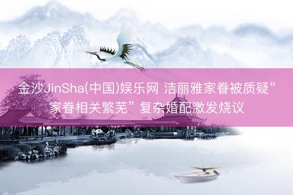 金沙JinSha(中国)娱乐网 洁丽雅家眷被质疑“家眷相关繁芜” 复杂婚配激发烧议