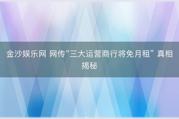 金沙娱乐网 网传“三大运营商行将免月租” 真相揭秘