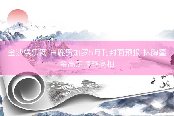 金沙娱乐网 白鹿费加罗5月刊封面预报 抹胸鎏金高定惊艳亮相