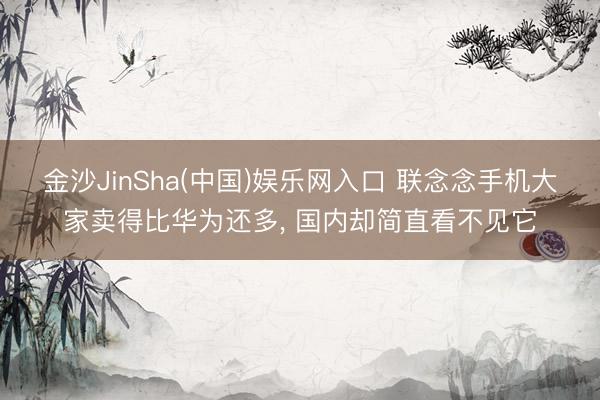 金沙JinSha(中国)娱乐网入口 联念念手机大家卖得比华为还多， 国内却简直看不见它