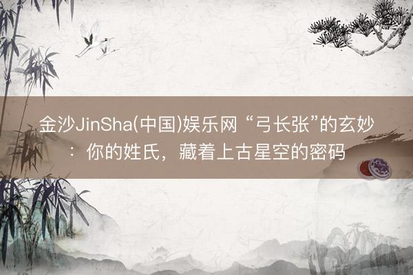 金沙JinSha(中国)娱乐网 “弓长张”的玄妙：你的姓氏，藏着上古星空的密码