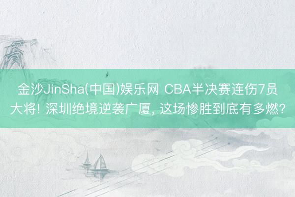 金沙JinSha(中国)娱乐网 CBA半决赛连伤7员大将! 深圳绝境逆袭广厦， 这场惨胜到底有多燃?