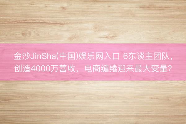金沙JinSha(中国)娱乐网入口 6东谈主团队，创造4000万营收，电商缱绻迎来最大变量？