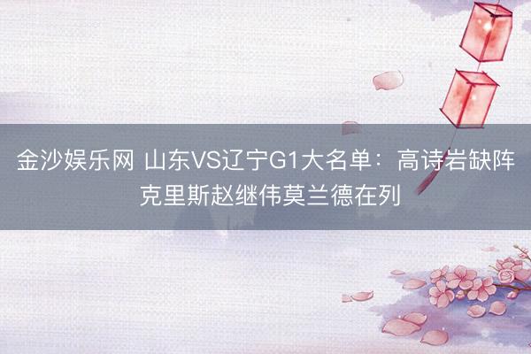 金沙娱乐网 山东VS辽宁G1大名单：高诗岩缺阵 克里斯赵继伟莫兰德在列