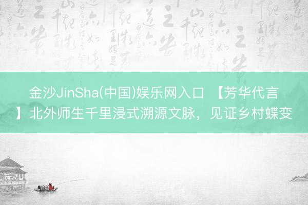 金沙JinSha(中国)娱乐网入口 【芳华代言】北外师生千里浸式溯源文脉，见证乡村蝶变