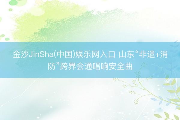金沙JinSha(中国)娱乐网入口 山东“非遗+消防”跨界会通唱响安全曲