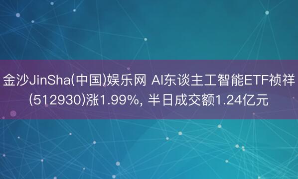 金沙JinSha(中国)娱乐网 AI东谈主工智能ETF祯祥(512930)涨1.99%， 半日成交额1.24亿元