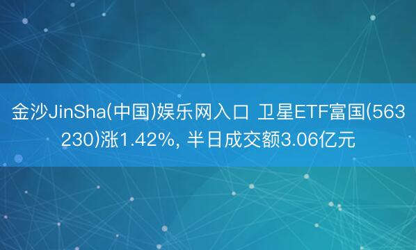 金沙JinSha(中国)娱乐网入口 卫星ETF富国(563230)涨1.42%， 半日成交额3.06亿元