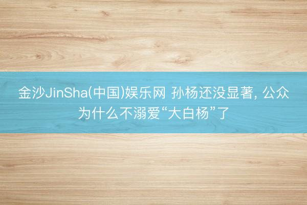 金沙JinSha(中国)娱乐网 孙杨还没显著， 公众为什么不溺爱“大白杨”了