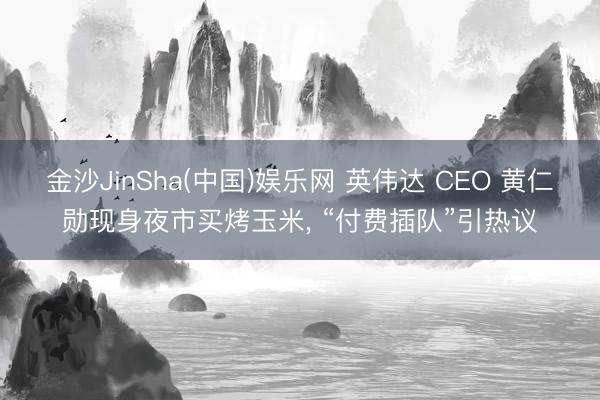 金沙JinSha(中国)娱乐网 英伟达 CEO 黄仁勋现身夜市买烤玉米， “付费插队”引热议
