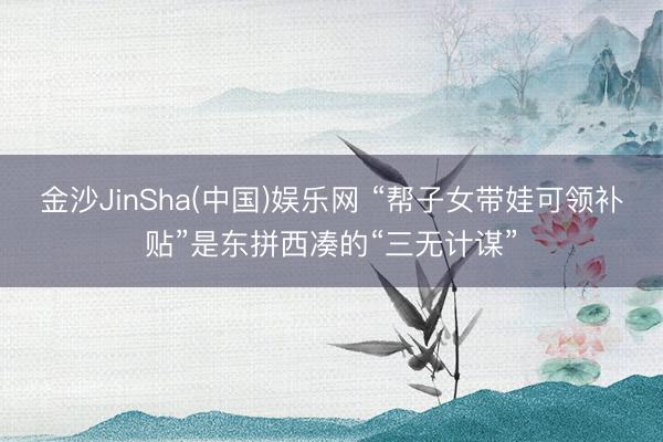 金沙JinSha(中国)娱乐网 “帮子女带娃可领补贴”是东拼西凑的“三无计谋”