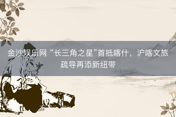 金沙娱乐网 “长三角之星”首抵喀什，沪喀文旅疏导再添新纽带