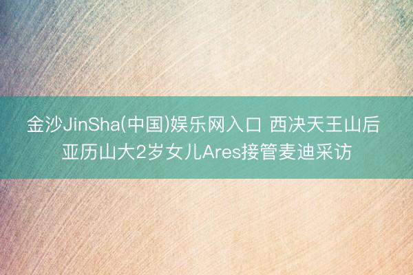 金沙JinSha(中国)娱乐网入口 西决天王山后 亚历山大2岁女儿Ares接管麦迪采访