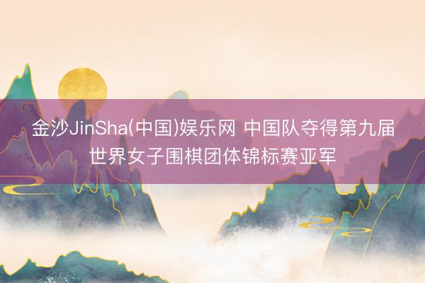 金沙JinSha(中国)娱乐网 中国队夺得第九届世界女子围棋团体锦标赛亚军