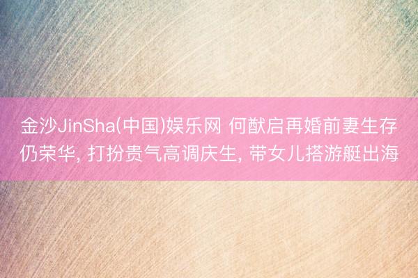 金沙JinSha(中国)娱乐网 何猷启再婚前妻生存仍荣华， 打扮贵气高调庆生， 带女儿搭游艇出海