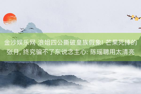 金沙娱乐网 浪姐四公撕破皇族假象! 芒果死捧的张月， 终究骗不了东说念主心: 陈瑶聘用太清亮