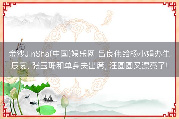 金沙JinSha(中国)娱乐网 吕良伟给杨小娟办生辰宴， 张玉珊和单身夫出席， 汪圆圆又漂亮了!